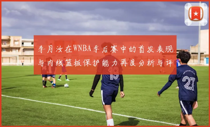李月汝在WNBA季后赛中的首发表现与内线篮板保护能力再度分析与评估