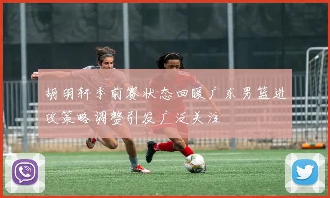 胡明轩季前赛状态回暖广东男篮进攻策略调整引发广泛关注