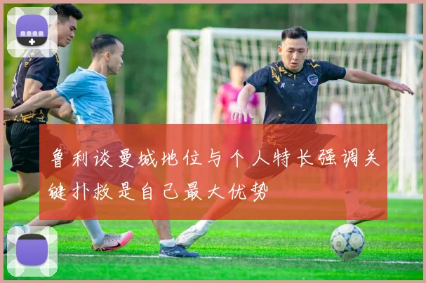 鲁利谈曼城地位与个人特长强调关键扑救是自己最大优势