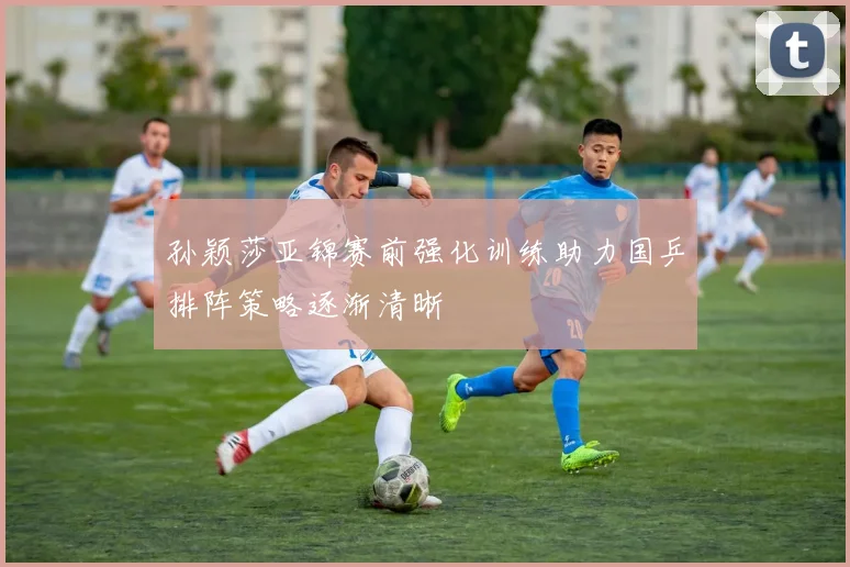 孙颖莎亚锦赛前强化训练助力国乒排阵策略逐渐清晰