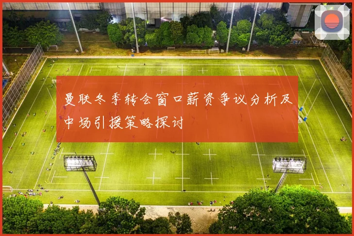 曼联冬季转会窗口薪资争议分析及中场引援策略探讨