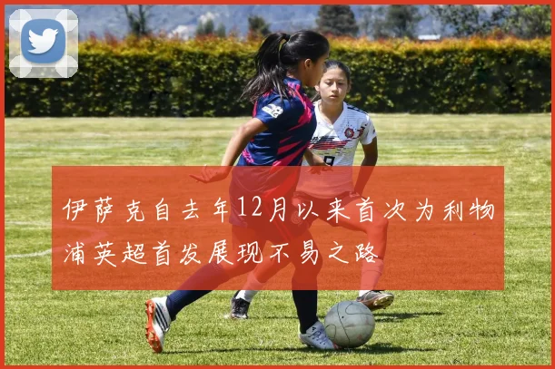 伊萨克自去年12月以来首次为利物浦英超首发展现不易之路