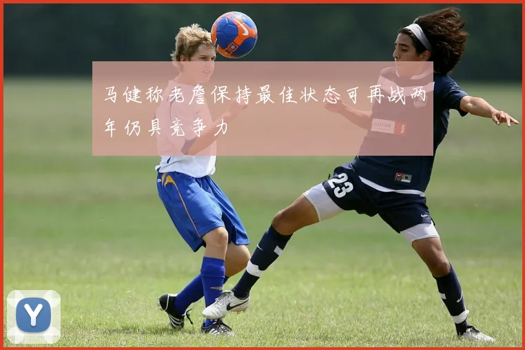 马健称老詹保持最佳状态可再战两年仍具竞争力