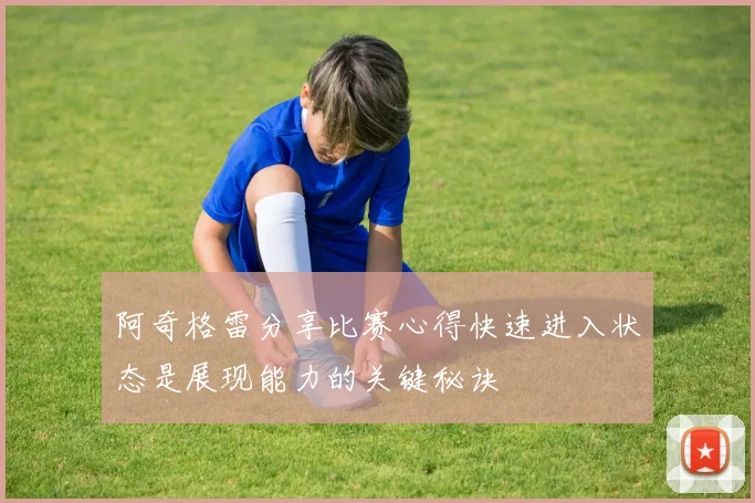阿奇格雷分享比赛心得快速进入状态是展现能力的关键秘诀