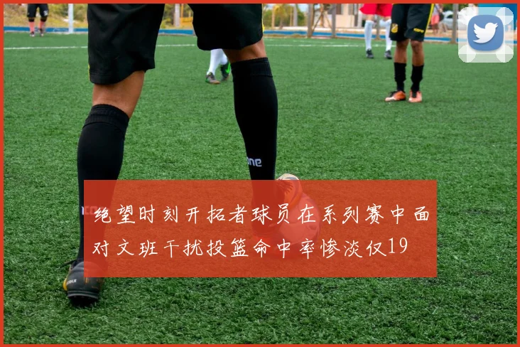 绝望时刻开拓者球员在系列赛中面对文班干扰投篮命中率惨淡仅19