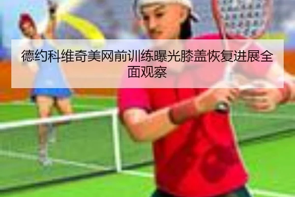 德约科维奇美网前训练曝光膝盖恢复进展全面观察 | kaiyun.comapp