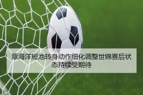 覃海洋短池转身动作细化调整世锦赛后状态持续受期待 | kaiyun.comapp